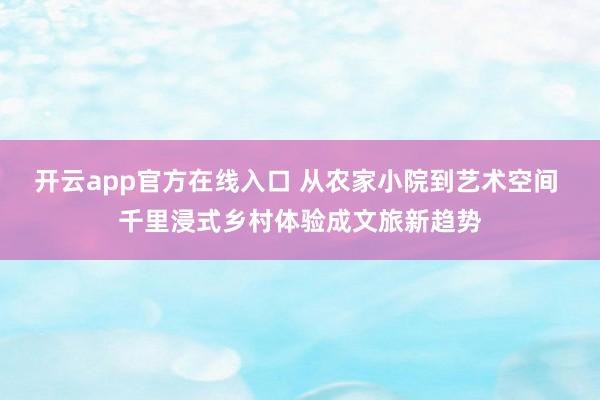 开云app官方在线入口 从农家小院到艺术空间 千里浸式乡村体验成文旅新趋势