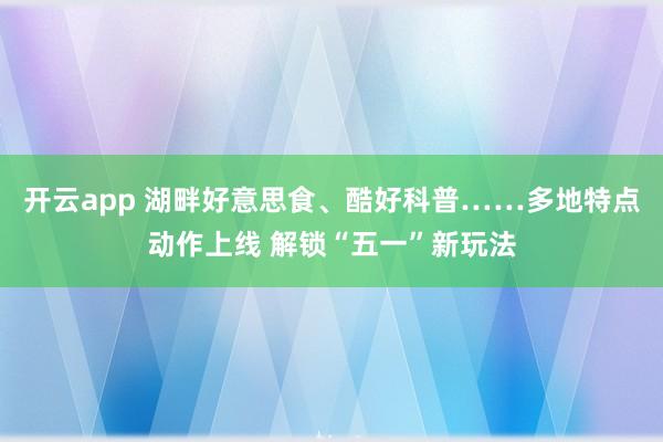 开云app 湖畔好意思食、酷好科普……多地特点动作上线 解锁“五一”新玩法