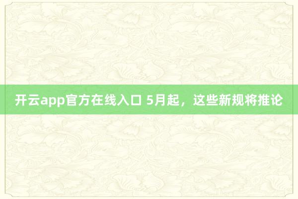 开云app官方在线入口 5月起，这些新规将推论