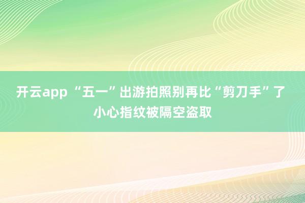 开云app “五一”出游拍照别再比“剪刀手”了 小心指纹被隔空盗取