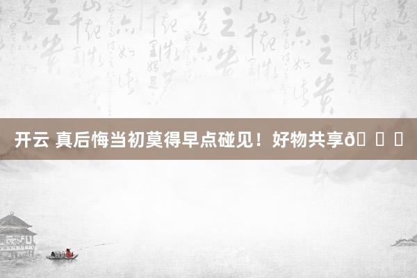 开云 真后悔当初莫得早点碰见！好物共享👍