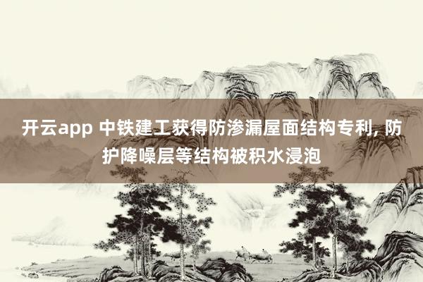 开云app 中铁建工获得防渗漏屋面结构专利, 防护降噪层等结构被积水浸泡
