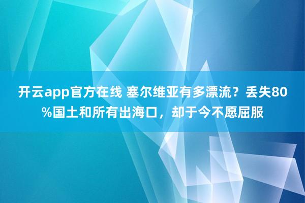 开云app官方在线 塞尔维亚有多漂流？丢失80%国土和所有出海口，却于今不愿屈服