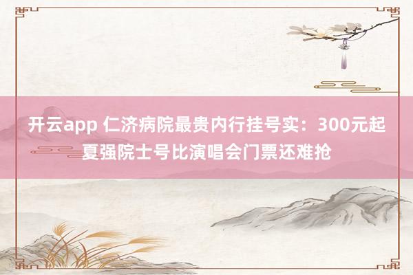 开云app 仁济病院最贵内行挂号实：300元起夏强院士号比演唱会门票还难抢
