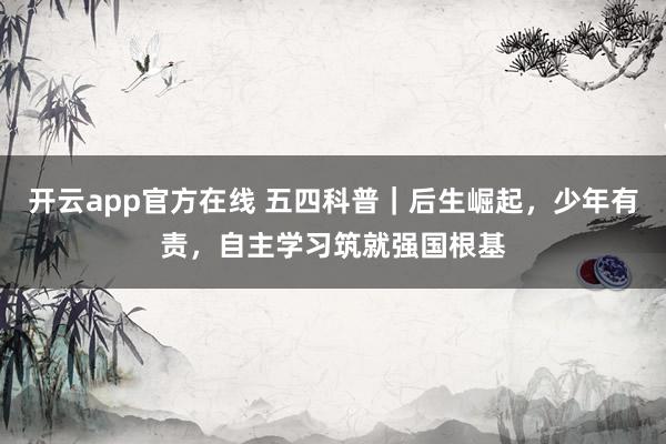 开云app官方在线 五四科普｜后生崛起，少年有责，自主学习筑就强国根基