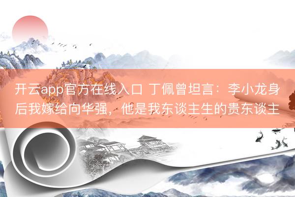 开云app官方在线入口 丁佩曾坦言：李小龙身后我嫁给向华强，他是我东谈主生的贵东谈主