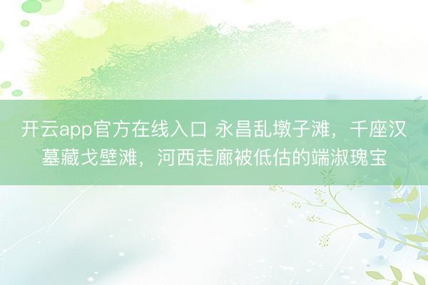 开云app官方在线入口 永昌乱墩子滩，千座汉墓藏戈壁滩，河西走廊被低估的端淑瑰宝