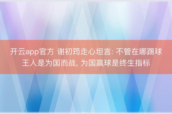 开云app官方 谢初筠走心坦言: 不管在哪踢球王人是为国而战， 为国赢球是终生指标