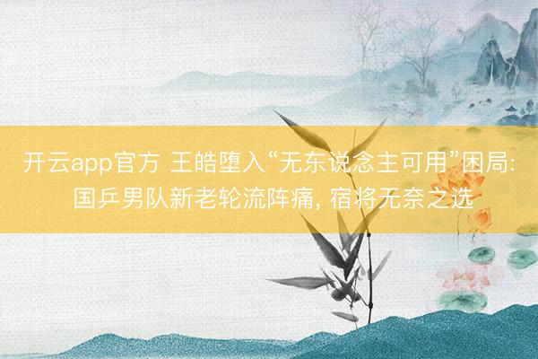 开云app官方 王皓堕入“无东说念主可用”困局: 国乒男队新老轮流阵痛， 宿将无奈之选