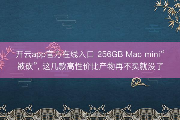 开云app官方在线入口 256GB Mac mini“被砍”， 这几款高性价比产物再不买就没了