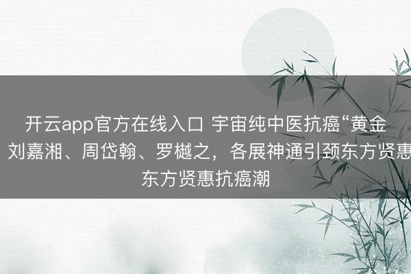 开云app官方在线入口 宇宙纯中医抗癌“黄金三角”：刘嘉湘、周岱翰、罗樾之，各展神通引颈东方贤惠抗癌潮