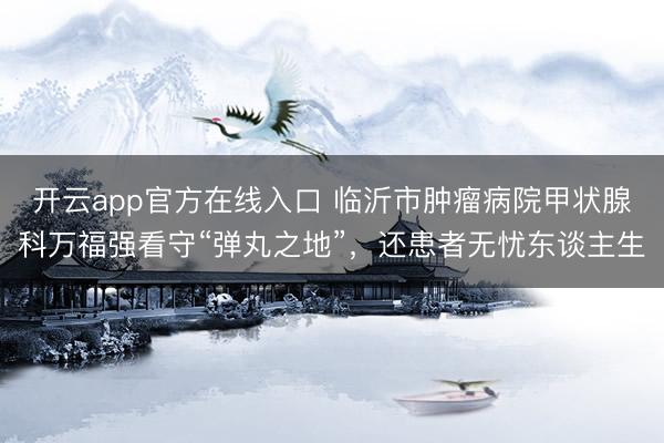 开云app官方在线入口 临沂市肿瘤病院甲状腺科万福强看守“弹丸之地”，还患者无忧东谈主生